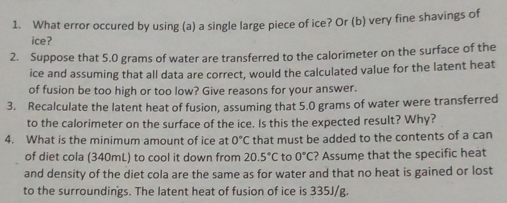 What error occured by using (a) a single large piece of ice? Or (b) very fine shavings of 
ice? 
2. Suppose that 5.0 grams of water are transferred to the calorimeter on the surface of the 
ice and assuming that all data are correct, would the calculated value for the latent heat 
of fusion be too high or too low? Give reasons for your answer. 
3. Recalculate the latent heat of fusion, assuming that 5.0 grams of water were transferred 
to the calorimeter on the surface of the ice. Is this the expected result? Why? 
4. What is the minimum amount of ice at 0°C that must be added to the contents of a can 
of diet cola (340mL) to cool it down from 20.5°C to 0°C ? Assume that the specific heat 
and density of the diet cola are the same as for water and that no heat is gained or lost 
to the surroundings. The latent heat of fusion of ice is 335J/g.