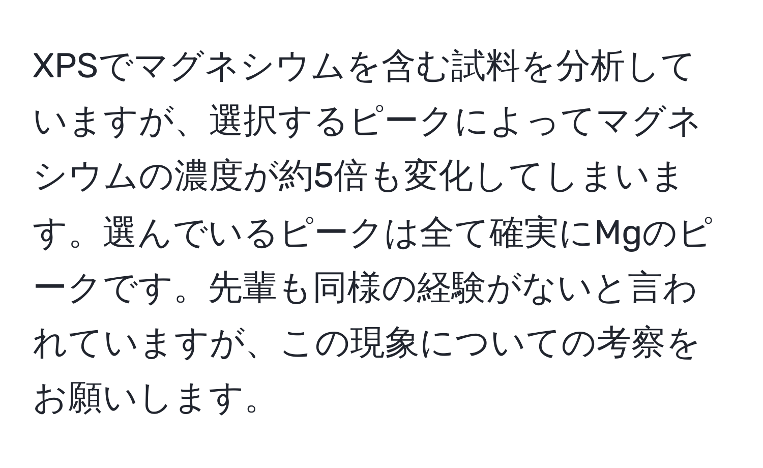 XPSでマグネシウムを含む試料を分析していますが、選択するピークによってマグネシウムの濃度が約5倍も変化してしまいます。選んでいるピークは全て確実にMgのピークです。先輩も同様の経験がないと言われていますが、この現象についての考察をお願いします。