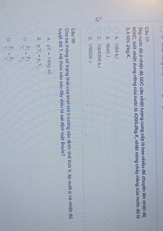 2kg nước đá ở nhiệt độ 00C cần nhiệt lượng cung cấp là bao nhiêu để chuyển lên nhiệt độ
600C, biết nhiệt dung riêng của nước là 4200J/kg.K, nhiệt nóng chảy riêng của nước đá là
3,4.105 J/kg. K.
A. 1184 kJ
B. 1840 J
C. 1184000 kJ
D. 176000 J
Câu 18:
Cho ba thông số trạng thái của khối khí lí tướng xác định: thể tích V, áp suất p và nhiệt độ
tuyệt đối T. Hệ thức nào sau đây diễn tá sai định luật Boyle?
A. pV= hāng số.
B. p_1V_1=p_2V_2.
C. frac P_1V_1=frac P_2V_2.
D. frac P_1V_2=frac P_2V_1
