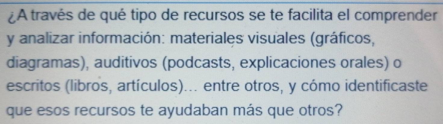 ¿A través de qué tipo de recursos se te facilita el comprender 
y analizar información: materiales visuales (gráficos, 
diagramas), auditivos (podcasts, explicaciones orales) o 
escritos (libros, artículos)... entre otros, y cómo identificaste 
que esos recursos te ayudaban más que otros?