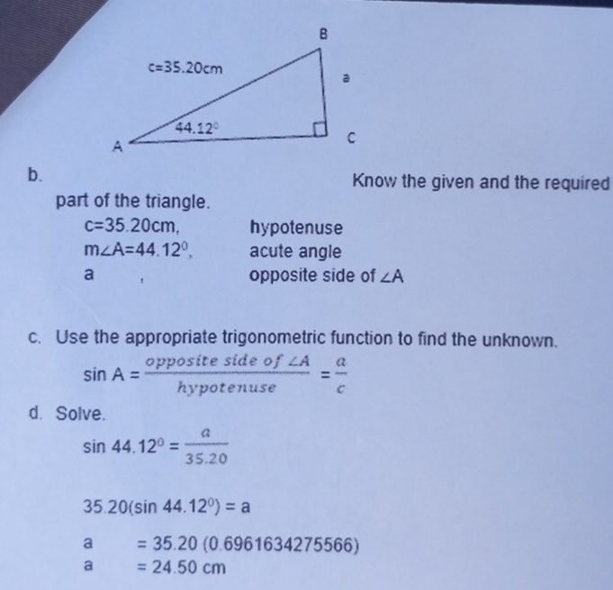 Know the given and the required
part of the triangle.
c=35.20cm, hypotenuse
m∠ A=44.12°. acute angle
a opposite side of ∠ A
c. Use the appropriate trigonometric function to find the unknown.
sin A= oppositesideof∠ A/hypotenuse = a/c 
d. Solve.
sin 44.12°= a/35.20 
35.20(sin 44.12°)=a
a=35.20(0.6961634275566)
a=24.50cm