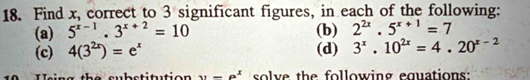 Find x, correct to 3 significant figures, in each of the following: 
(a) 5^(x-1).3^(x+2)=10 (b) 2^(2x).5^(x+1)=7
(c) 4(3^(2x))=e^x (d) 3^x.10^(2x)=4.20^(x-2)
W e in g the substitutio n y=P^x solve the following equations: