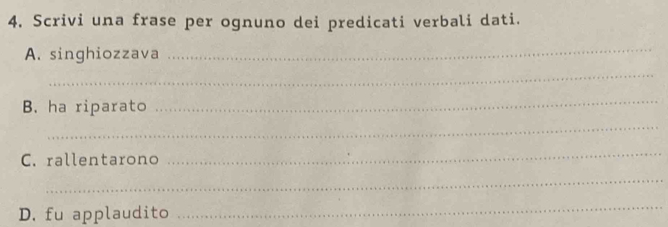 Scrivi una frase per ognuno dei predicati verbali dati. 
A. singhiozzava 
_ 
_ 
B. ha riparato 
_ 
_ 
C. rallentarono 
_ 
_ 
D. fu applaudito 
_