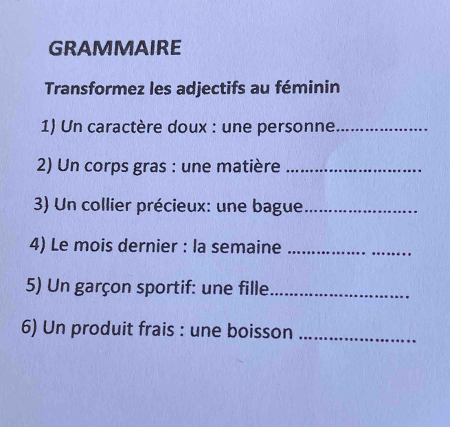 GRAMMAIRE 
Transformez les adjectifs au féminin 
1) Un caractère doux : une personne_ 
2) Un corps gras : une matière_ 
3) Un collier précieux: une bague_ 
4) Le mois dernier : la semaine_ 
5) Un garçon sportif: une fille_ 
6) Un produit frais : une boisson_