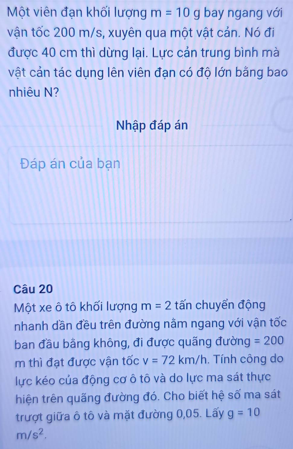 Một viên đạn khối lượng m=10g bay ngang với 
vận tốc 200 m/s, xuyên qua một vật cản. Nó đi 
được 40 cm thì dừng lại. Lực cản trung bình mà 
vật cản tác dụng lên viên đạn có độ lớn bằng bao 
nhiêu N? 
Nhập đáp án 
Đáp án của bạn 
Câu 20 
Một xe ô tô khối lượng m=2 tấn chuyển động 
nhanh dần đều trên đường nằm ngang với vận tốc 
ban đầu bằng không, đi được quãng đường =200
m thì đạt được vận tốc v=72km/h. Tính công do 
lực kéo của động cơ ô tô và do lực ma sát thực 
hiện trên quãng đường đó. Cho biết hệ số ma sát 
trượt giữa ô tô và mặt đường 0,05. Lấy g=10
m/s^2.