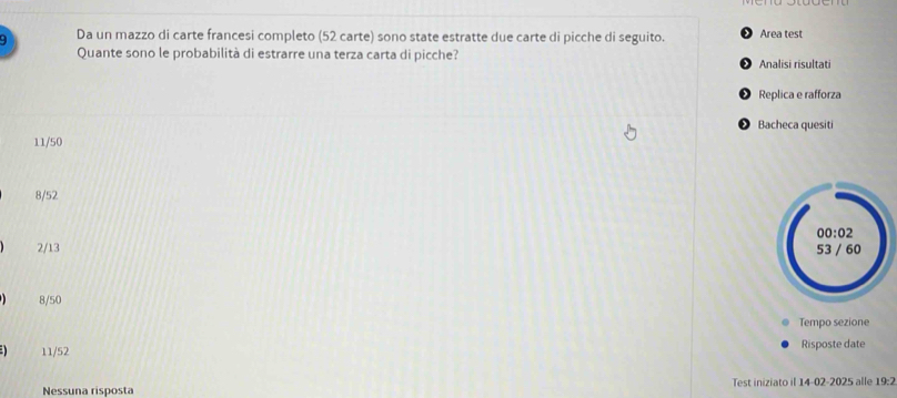 Da un mazzo di carte francesi completo (52 carte) sono state estratte due carte di picche di seguito. Area test
Quante sono le probabilità di estrarre una terza carta di picche? Analisi risultati
Replica e rafforza
Bacheca quesiti
11/50
8/52
2/13
8/50
Tempo sezione
11/52 Risposte date
Nessuna risposta Test iniziato il 14-02-2025 alle 19:2