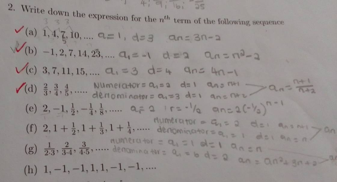 Write down the expression for the n^(th) term of the following sequence 
(a) 1, 4, 7, 10, .... 
(b) / 1 4.23
−1, 2, 7, 
(c) 3, 7, 11, 15, .... 
(d)  2/3 ,  3/4 ,  4/5 ,..... 
(e) 2, -1,  1/2 , - 1/4 ,  1/8 ,... 
(f) 2, 1+ 1/2 , 1+ 1/3 , 1+ 1/4  , ... 
(g)  1/2· 3 ,  2/3· 4 ,  3/4· 5  , … 
(h) 1, −1, −1, 1, 1, −1, −1,....