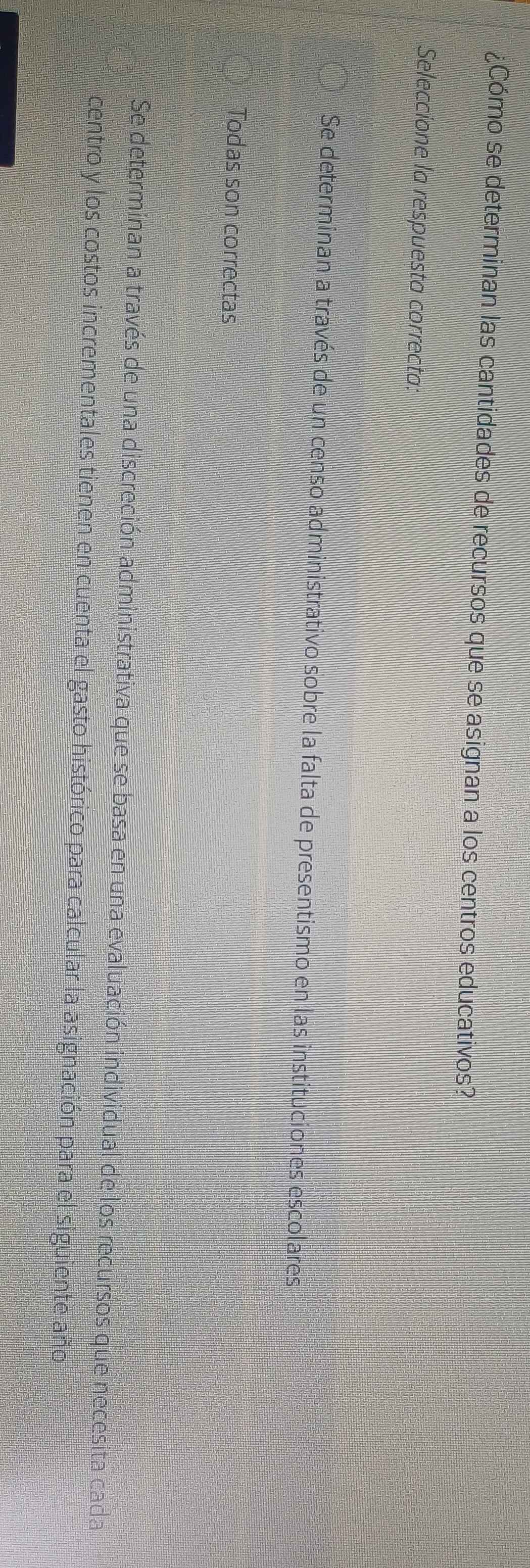 ¿Cómo se determinan las cantidades de recursos que se asignan a los centros educativos?
Seleccione la respuesta correcta:
Se determinan a través de un censo administrativo sobre la falta de presentismo en las instituciones escolares
Todas son correctas
Se determinan a través de una discreción administrativa que se basa en una evaluación individual de los recursos que necesita cada
centro y los costos incrementales tienen en cuenta el gasto histórico para calcular la asignación para el siguiente año