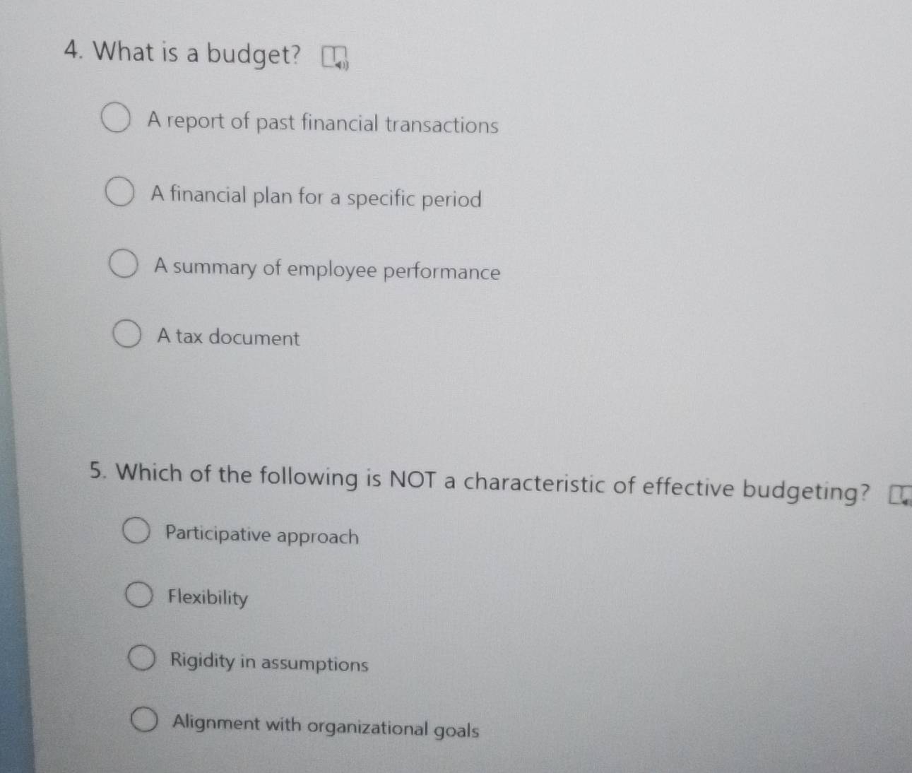 What is a budget?
A report of past financial transactions
A financial plan for a specific period
A summary of employee performance
A tax document
5. Which of the following is NOT a characteristic of effective budgeting?
Participative approach
Flexibility
Rigidity in assumptions
Alignment with organizational goals