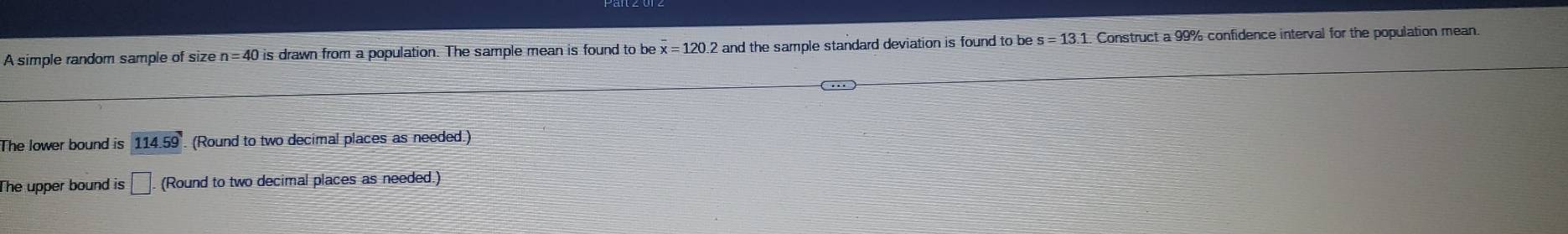 A simple random sample of size n=40 is drawn from a population. The sample mean is found to be overline x=120.2 and the sample standard deviation is found to be s=13.1 Construct a 99% confidence interval for the population mean. 
The lower bound is 114.59. (Round to two decimal places as needed.) 
The upper bound is □. (Round to two decimal places as needed.)