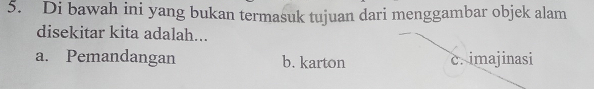 Di bawah ini yang bukan termasuk tujuan dari menggambar objek alam
disekitar kita adalah...
a. Pemandangan b. karton c. imajinasi