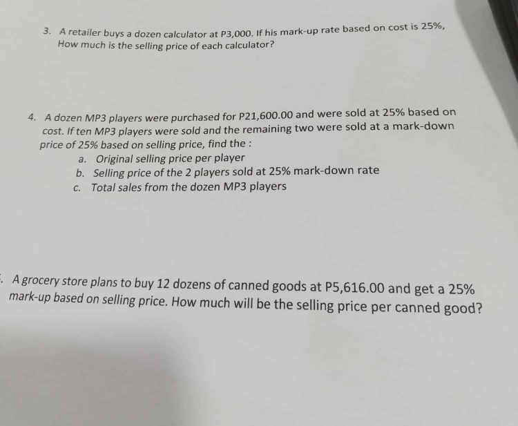 A retailer buys a dozen calculator at P3,000. If his mark-up rate based on cost is 25%, 
How much is the selling price of each calculator? 
4. A dozen MP3 players were purchased for P21,600.00 and were sold at 25% based on 
cost. If ten MP3 players were sold and the remaining two were sold at a mark-down 
price of 25% based on selling price, find the : 
a. Original selling price per player 
b. Selling price of the 2 players sold at 25% mark-down rate 
c. Total sales from the dozen MP3 players 
. A grocery store plans to buy 12 dozens of canned goods at P5,616.00 and get a 25%
mark-up based on selling price. How much will be the selling price per canned good?