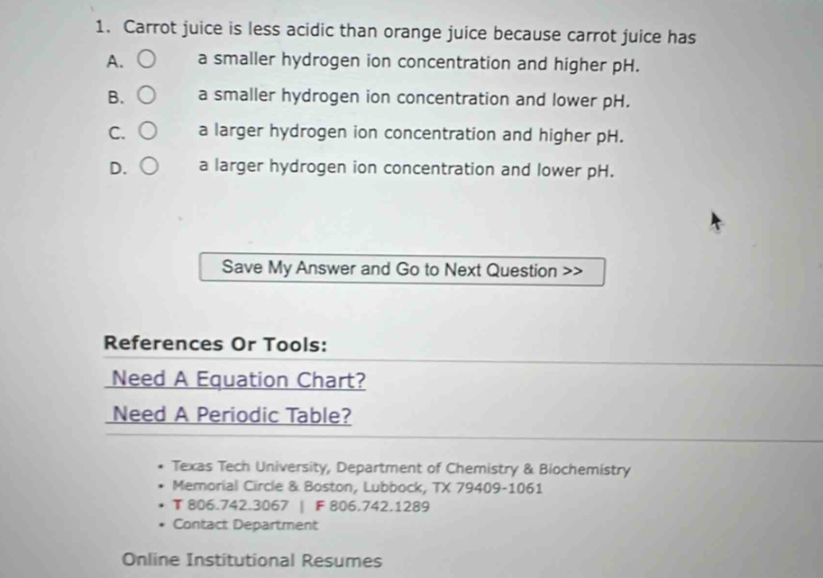 Carrot juice is less acidic than orange juice because carrot juice has
A. a smaller hydrogen ion concentration and higher pH.
B. a smaller hydrogen ion concentration and lower pH.
C. a larger hydrogen ion concentration and higher pH.
D. a larger hydrogen ion concentration and lower pH.
Save My Answer and Go to Next Question
References Or Tools:
Need A Equation Chart?
Need A Periodic Table?
Texas Tech University, Department of Chemistry & Biochemistry
Memorial Circle & Boston, Lubbock, TX 79409-1061
T 806.742.3067 | F 806.742.1289
Contact Department
Online Institutional Resumes