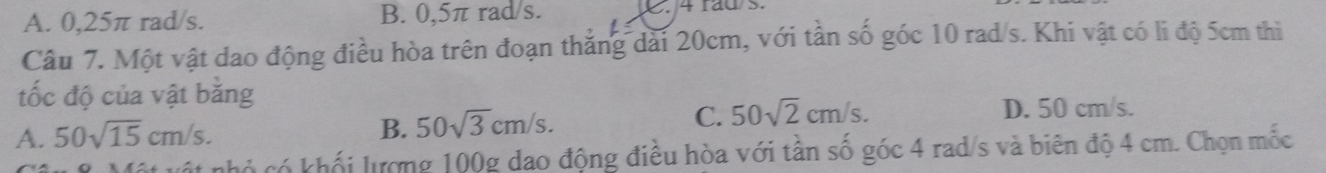 A. 0,25π rad/s. B. 0,5π rad/s. . 4 rad s.
Câu 7. Một vật dao động điều hòa trên đoạn thắng dài 20cm, với tần số góc 10 rad/s. Khi vật có li độ 5cm thì
tốc độ của vật băng
A. 50sqrt(15)cm/s. B. 50sqrt(3)cm/s.
C. 50sqrt(2)cm/s. D. 50 cm/s.
T nhỏ có khối lượng 100g dao động điều hòa với tần số góc 4 rad/s và biên độ 4 cm. Chọn mốc