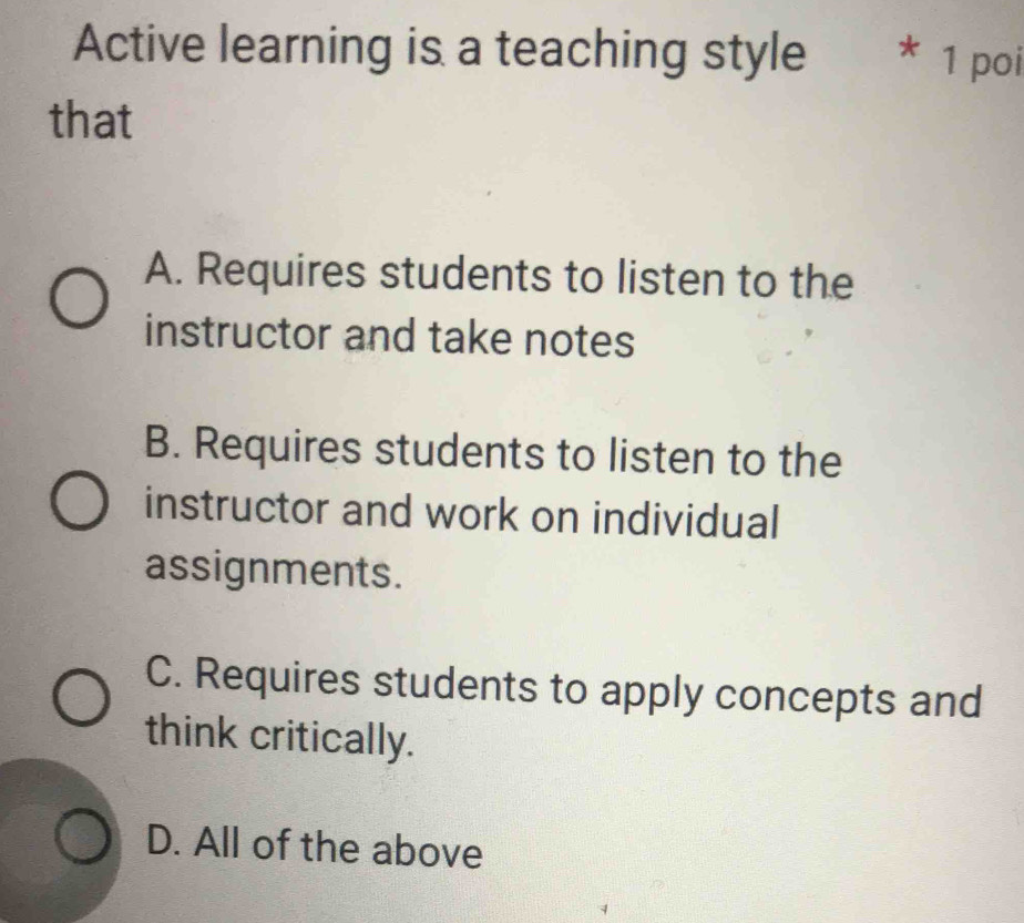 Active learning is a teaching style * 1 poi
that
A. Requires students to listen to the
instructor and take notes
B. Requires students to listen to the
instructor and work on individual
assignments.
C. Requires students to apply concepts and
think critically.
D. All of the above