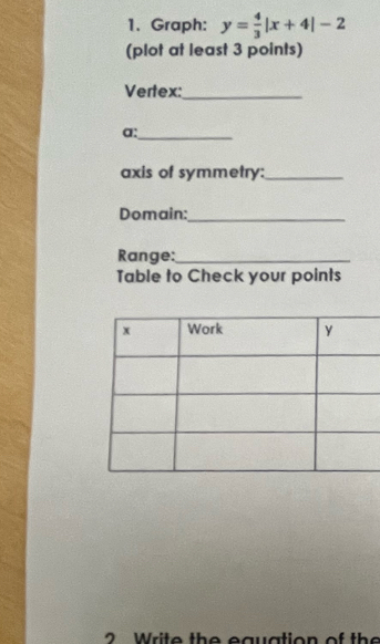 Graph: y= 4/3 |x+4|-2
(plot at least 3 points) 
Vertex:_ 
a:_ 
axis of symmetry:_ 
Domain:_ 
Range:_ 
Table to Check your points