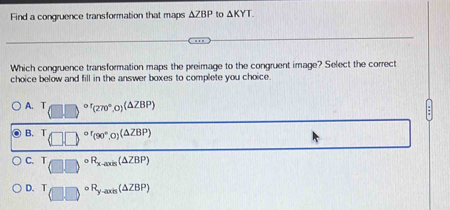 Find a congruence transformation that maps △ ZBP to △ KYT. 
Which congruence transformation maps the preimage to the congruent image? Select the correct
choice below and fill in the answer boxes to complete you choice.
A. T(□ ,□ )^circ r(270°,0)(△ ZBP) 100° [] 
:
B. T □ ,□ ,□ ,or_(90°,0)(△ ZBP)
111||
C. T(□ ,□ )^circ R_x-axis(△ ZBP)
D. T_(□ ,□ )circ R_y-axis(△ ZBP)