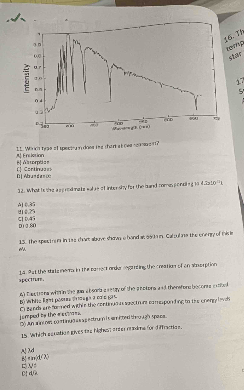 1
16. Th
0.9
temp
0,8
star
0,7
ξ 0.6
17
0.5
S
0.4
0.3
0 350 400 450 600 560 600 660 700
Wavelength (nr)
11. Which type of spectrum does the chart above represent?
A) Emission
B) Absorption
C) Continuous
D) Abundance
12. What is the approximate value of intensity for the band corresponding to 4.2* 10^(-19)J.
A) 0.35
B) 0.25
C) 0.45
D) 0.80
13. The spectrum in the chart above shows a band at 660nm. Calculate the energy of this in
eV.
14. Put the statements in the correct order regarding the creation of an absorption
spectrum.
A) Electrons within the gas absorb energy of the photons and therefore become excited.
B) White light passes through a cold gas.
C) Bands are formed within the continuous spectrum corresponding to the energy levels
jumped by the electrons.
D) An almost continuous spectrum is emitted through space.
15. Which equation gives the highest order maxima for diffraction.
A) λd
B) sin d ( λ)
C) λ/d
D) d/λ