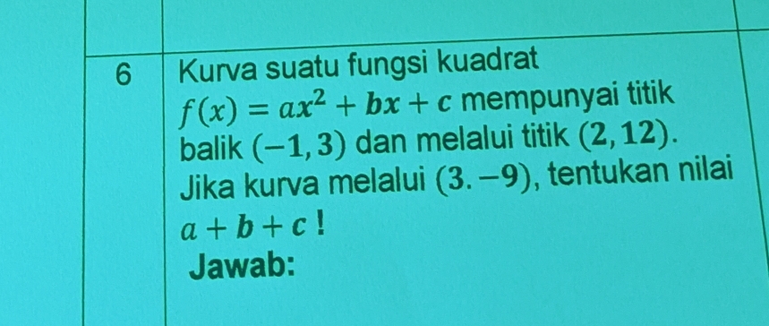 Kurva suatu fungsi kuadrat
f(x)=ax^2+bx+c mempunyai titik 
balik (-1,3) dan melalui titik (2,12). 
Jika kurva melalui (3.-9) , tentukan nilai
a+b+c 1 
Jawab: