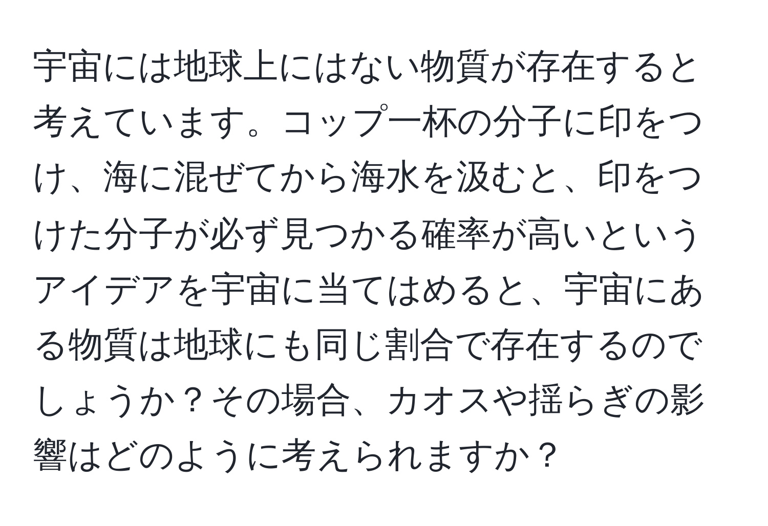 宇宙には地球上にはない物質が存在すると考えています。コップ一杯の分子に印をつけ、海に混ぜてから海水を汲むと、印をつけた分子が必ず見つかる確率が高いというアイデアを宇宙に当てはめると、宇宙にある物質は地球にも同じ割合で存在するのでしょうか？その場合、カオスや揺らぎの影響はどのように考えられますか？