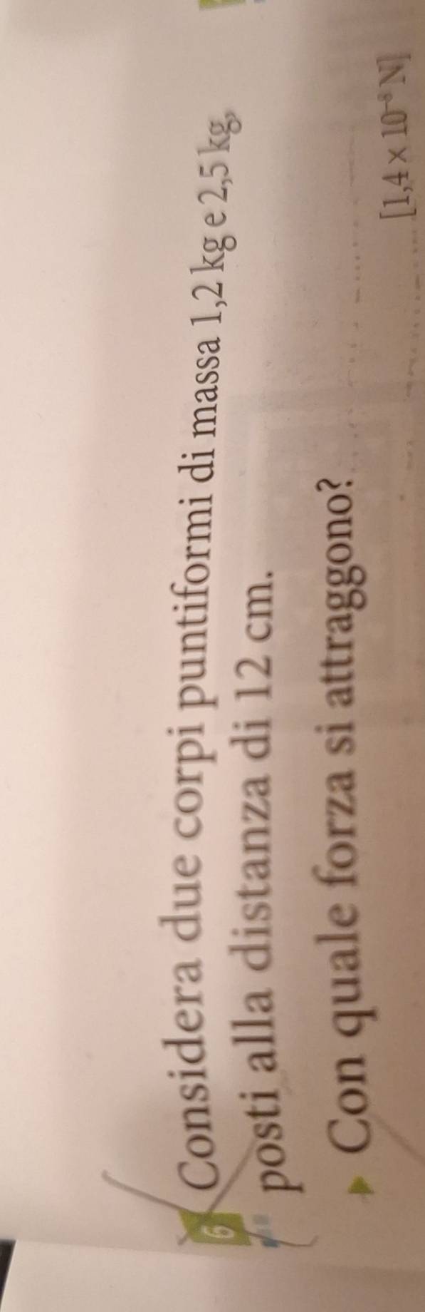 Considera due corpi puntiformi di massa 1,2 kg e 2,5 kg, 
posti alla distanza di 12 cm. 
Con quale forza si attraggono?
[1,4* 10^(-8)N]