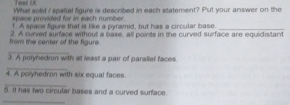 Teat IX 
What solid / spatial figure is described in each statement? Put your answer on the 
space provided for in each number. 
1 A space figure that is like a pyramid, but has a circular base._ 
2. A curved surface without a base, all points in the curved surface are equidistant 
from the center of the figure. 
_ 
3. A polyhedron with at least a pair of parallel faces. 
_ 
4. A polyhedron with six equal faces. 
_ 
5. It has two circular bases and a curved surface. 
_