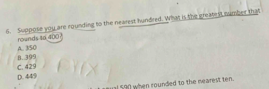 Suppose you are rounding to the nearest hundred. What is the greatest number that
rounds to 400?
A. 350
B. 399
C. 429
D. 449
qual 590 when rounded to the nearest ten.