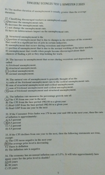 EKN12EB/ ECON125 TEST 1 SEMESTER 2 2023
D) The median duration of unemployment is usually greater than the average
duration.
27. Classifying discouraged workers as unemployed would
AV increase the unemployment rate.
B) decrease the unemployment rate.
C) not change the unemployment rate.
D) have an indeterminate imspact on the unemployment rate.
28. Structural unemployment is the
Ay portion of unemployment that is due to changes in the structure of the economy
that result in a significant loss of jobs in certain industries .
B) unemployment that occurs during recessions and depressions
C) portion of unemployment that is due to the normal working of the labor market.
D) unemployment that results when people become discouraged about their
chances of fimding a job so they stop looking for work.
called 29. The increase in unemployment that occurs during recessions and depressions is
B) structural unemployment. A) frictional unemployment.
cyclical unemployment D) normal unemployment.
30. The natural rate of unemployment is generally thought of as the
A) ratio of the frictional unemployment rate to the cyclical unemployment rate.
B) sum of structural unemployment and cyclical unemployment.
C) sum of frictional unemployment and cyelical unemployment.
Dysum of frictional unemployment and structural unemployment.
31. The inflation rate measures the percentage growth rate of:
A) The CPI from one year to the next
B) The CPI from the base period 1982- 84 to a given year
C) Real GDP from the base period 1982- 84 to a given year
D) Real GDP from one year to the next
of inflation is approximately: 32. If the Consumer Price Index was 170 in one year and 180 in the next year, then the rate
B) 5.5 percent A) 6.3 percent
D) 5.9 percent C) 7.2 percent
33. If the CPI declines from one year to the next, then the following statements are true,
except: A) The CPI turns negative in the next year
(B) The average price level is decreasing
C) There is deflation
D) The inflation rate is negative
34. The economy has an annual inflation rate of 3.5%. It will take approximately how
④ 10 years many years for the price level to double?
B) 30 years
C) 25 years
5