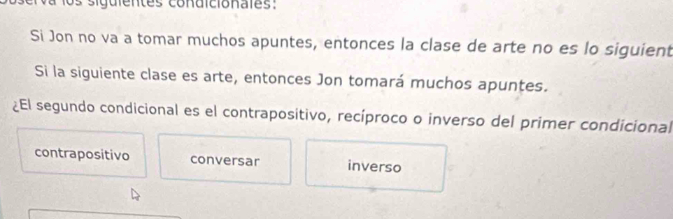 a los siguientes condicionales:
Si Jon no va a tomar muchos apuntes, entonces la clase de arte no es lo siguient
Si la siguiente clase es arte, entonces Jon tomará muchos apuntes.
¿El segundo condicional es el contrapositivo, recíproco o inverso del primer condicional
contrapositivo conversar inverso