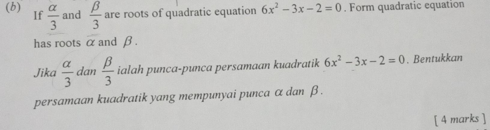 6x^2-3x-2=0. Form quadratic equation 
If  alpha /3  and  beta /3  are roots of quadratic equation 
has roots overline alpha  and β. 
Jika  alpha /3  dan  beta /3  ialah punca-punca persamaan kuadratik 6x^2-3x-2=0. Bentukkan 
persamaan kuadratik yang mempunyai punca α dan β. 
[ 4 marks ]