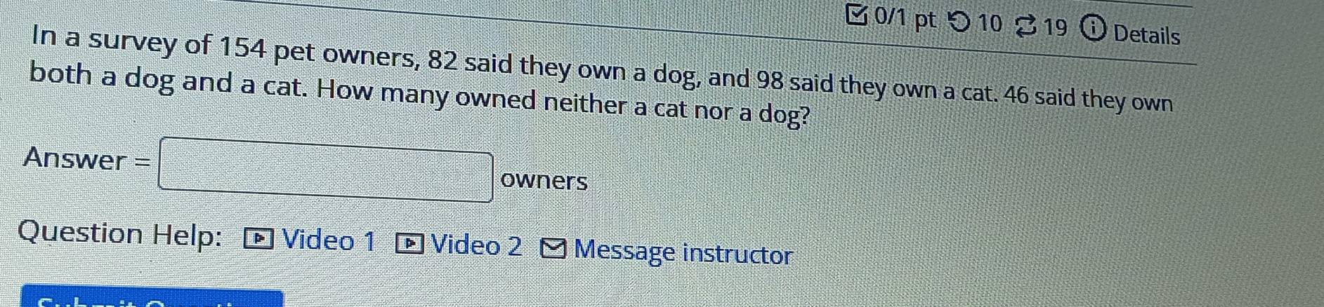 つ 10 ♂19 Details 
In a survey of 154 pet owners, 82 said they own a dog, and 98 said they own a cat. 46 said they own 
both a dog and a cat. How many owned neither a cat nor a dog? 
Answer = □ owners 
Question Help: Video 1 - Video 2 Message instructor