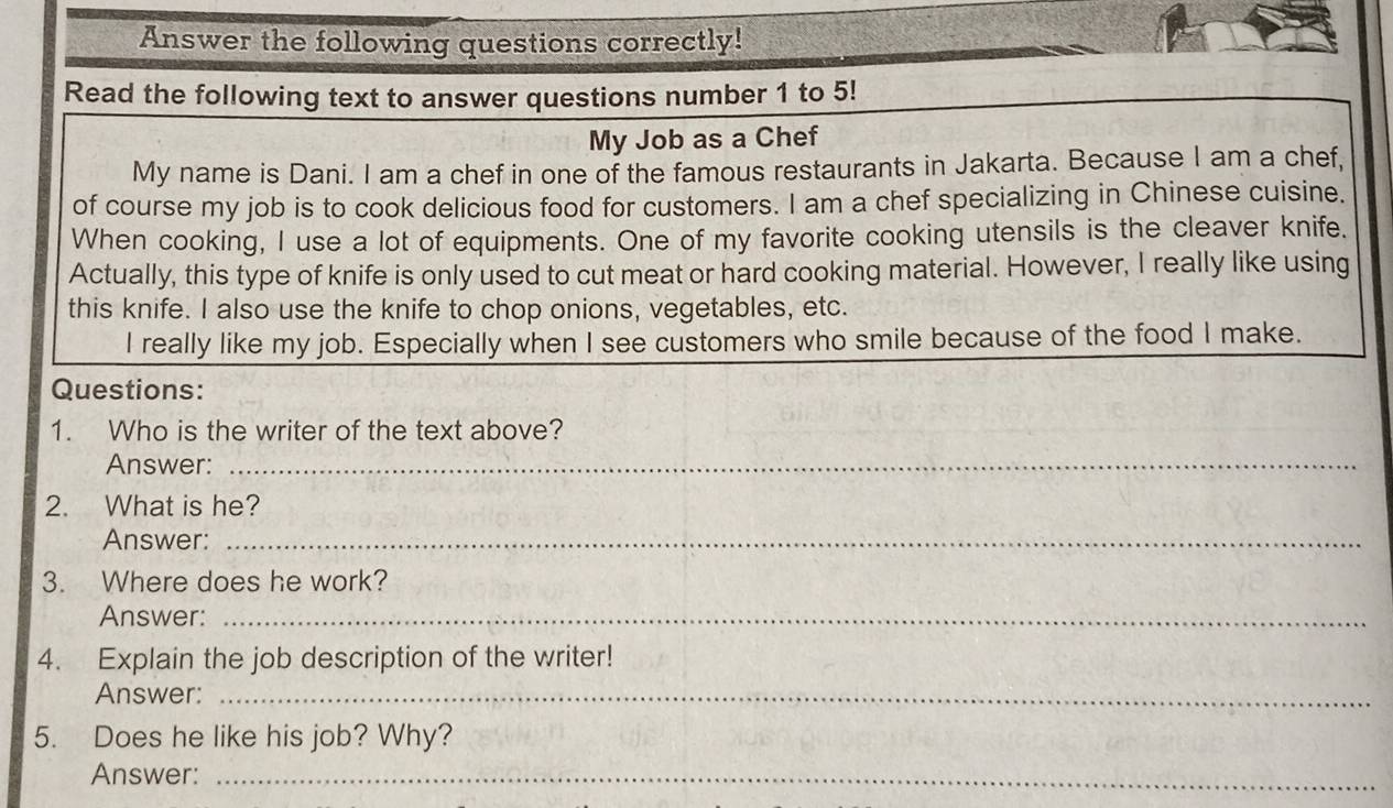 Answer the following questions correctly! 
Read the following text to answer questions number 1 to 5! 
My Job as a Chef 
My name is Dani. I am a chef in one of the famous restaurants in Jakarta. Because I am a chef, 
of course my job is to cook delicious food for customers. I am a chef specializing in Chinese cuisine. 
When cooking, I use a lot of equipments. One of my favorite cooking utensils is the cleaver knife. 
Actually, this type of knife is only used to cut meat or hard cooking material. However, I really like using 
this knife. I also use the knife to chop onions, vegetables, etc. 
I really like my job. Especially when I see customers who smile because of the food I make. 
Questions: 
1. Who is the writer of the text above? 
Answer:_ 
2. What is he? 
Answer:_ 
3. Where does he work? 
Answer:_ 
4. Explain the job description of the writer! 
Answer:_ 
5. Does he like his job? Why? 
Answer:_