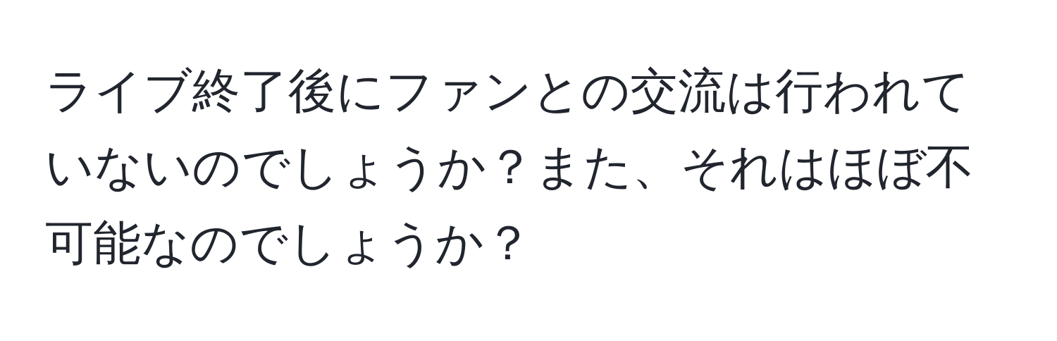 ライブ終了後にファンとの交流は行われていないのでしょうか？また、それはほぼ不可能なのでしょうか？