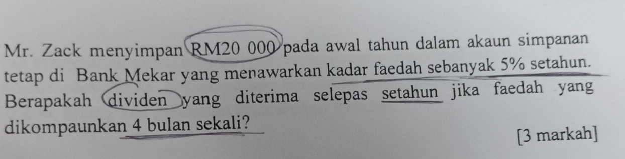 Mr. Zack menyimpan RM20 000 pada awal tahun dalam akaun simpanan 
tetap di Bank Mekar yang menawarkan kadar faedah sebanyak 5% setahun. 
Berapakah dividen yang diterima selepas setahun jika faedah yang 
dikompaunkan 4 bulan sekali? 
[3 markah]