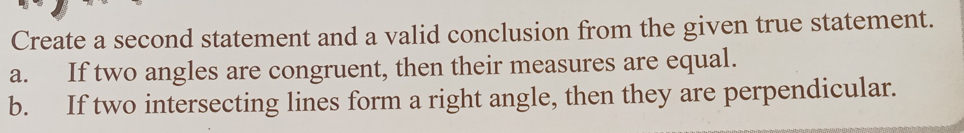 Create a second statement and a valid conclusion from the given true statement.
a. If two angles are congruent, then their measures are equal.
b. If two intersecting lines form a right angle, then they are perpendicular.