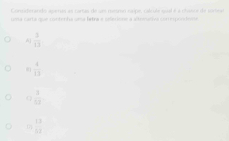 Considerando apenas as cartas de um mesmo naipe, cálcule qual é a chance de sortear
uma carta que contenha uma letra e selecione a alternativa conrespondente
A)  3/13 
 4/13 
C  3/52 
0)  13/52 