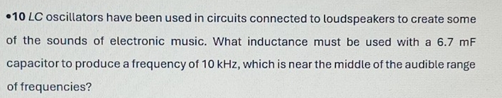 •10 LC oscillators have been used in circuits connected to loudspeakers to create some 
of the sounds of electronic music. What inductance must be used with a 6.7 mF
capacitor to produce a frequency of 10 kHz, which is near the middle of the audible range 
of frequencies?