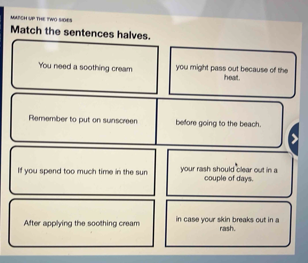 MATCH UP THE TWO SIDES 
Match the sentences halves. 
You need a soothing cream you might pass out because of the 
heat. 
Remember to put on sunscreen before going to the beach. 
If you spend too much time in the sun your rash should clear out in a 
couple of days. 
After applying the soothing cream in case your skin breaks out in a 
rash.