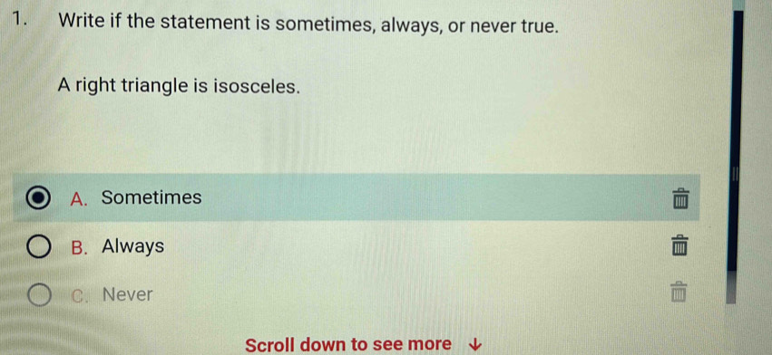 Write if the statement is sometimes, always, or never true.
A right triangle is isosceles.
A. Sometimes
B. Always
C. Never
Scroll down to see more