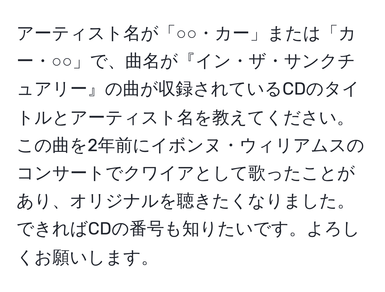 アーティスト名が「○○・カー」または「カー・○○」で、曲名が『イン・ザ・サンクチュアリー』の曲が収録されているCDのタイトルとアーティスト名を教えてください。この曲を2年前にイボンヌ・ウィリアムスのコンサートでクワイアとして歌ったことがあり、オリジナルを聴きたくなりました。できればCDの番号も知りたいです。よろしくお願いします。