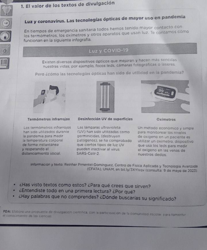 El valor de los textos de divulgación
Luz y coronavirus. Las tecnologías ópticas de mayor uso en pandemia
En tiempos de emergencia sanitaria todos hemos tenido mayor contacto con
los termómetros, los oxímetros y otros aparatos que usan luz. Te contarnos cómo
funcionan en la siguiente infografía.
a
Luz y COVID-19
Existen diversos dispositivos ópticos que mejoran y hacen más sencillas
nuestras vidas, por ejemplo, focos leds, cámaras fotográficas o láseres.
Pero ¿cómo las tecnologías ópticas han sido de utilidad en la pandemia?
Termómetros infrarrojos  Desinfección UV de superficies Oximetros
Los termómetros infrarrojos Las lámparas ultravioleta Un método económico y simple
han sido utilizados durante (UV) han sido utilizadas como para monitorear los niveles
la pandemía para medir germinicidas, (destruyen de oxigeno en un paciente es
la temperatura corporal patógenos), se ha comprobado utilizar un oximetro, dispositivo
de forma instantánea que ciertos tipos de luz UV que usa los leds para medir
y respetando el pueden inactivar al virus el oxigeno en las venas de
distanciamiento social. SARS-CoV-2. nuestros dedos
Información y texto: Reinher Pimentel-Dominguez, Centro de Física Aplicada y Tecnología Avanzada
(CFATA), UNAM, en bit.ly/3XYIsqv (consulta: 9 de mayo de 2023)
¿Has visto textos como estos? ¿Para qué crees que sirven?
¿Entendiste todo en una primera lectura? ¿Por qué?
¿Hay palabras que no comprendes? ¿Dónde buscarías su significado?
PDA: Elatiora una propuesta de divulgación científica, con la participación de la comunidad escolar para fomentar
el conocimiento de las ciencias