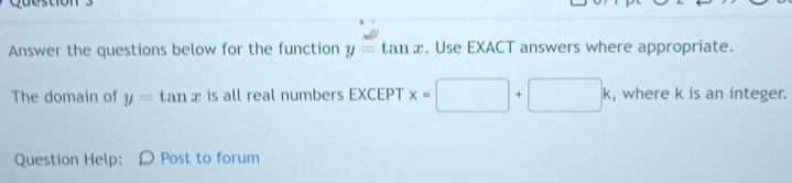 Answer the questions below for the function y=tan x. Use EXACT answers where appropriate. 
The domain of y=tan x is all real numbers EXCEPT x=□ +□ k , where k is an integer. 
Question Help: Post to forum