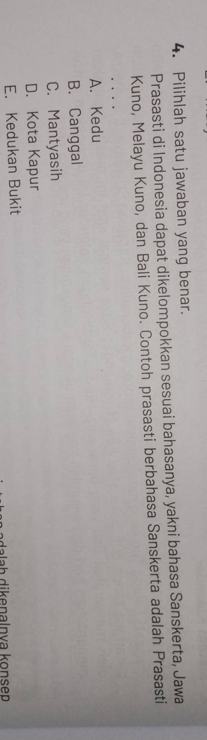 Pilihlah satu jawaban yang benar.
Prasasti di Indonesia dapat dikelompokkan sesuai bahasanya, yakni bahasa Sanskerta, Jawa
Kuno, Melayu Kuno, dan Bali Kuno. Contoh prasasti berbahasa Sanskerta adalah Prasasti
A. Kedu
B. Canggal
C. Mantyasih
D. Kota Kapur
E. Kedukan Bukit
alaḥ dikenalnva konsep