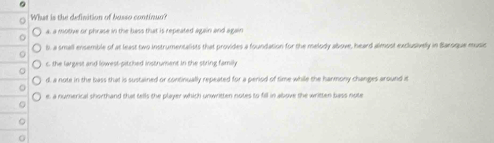What is the definition of bosso continuo?
a, a motive or phrase in the bass that is repeated again and again
b, a small ensemble of at least two instrumentalists that provides a foundation for the melody above, heard almost exclusively in Baroque music
0
c the largest and lowest-pitched instrument in the string family
d, a note in the bass that is sustained or continually repeated for a period of time while the harmony changes around it
e, a numerical shorthand that tells the player which unwritten notes to fill in above the written bass note