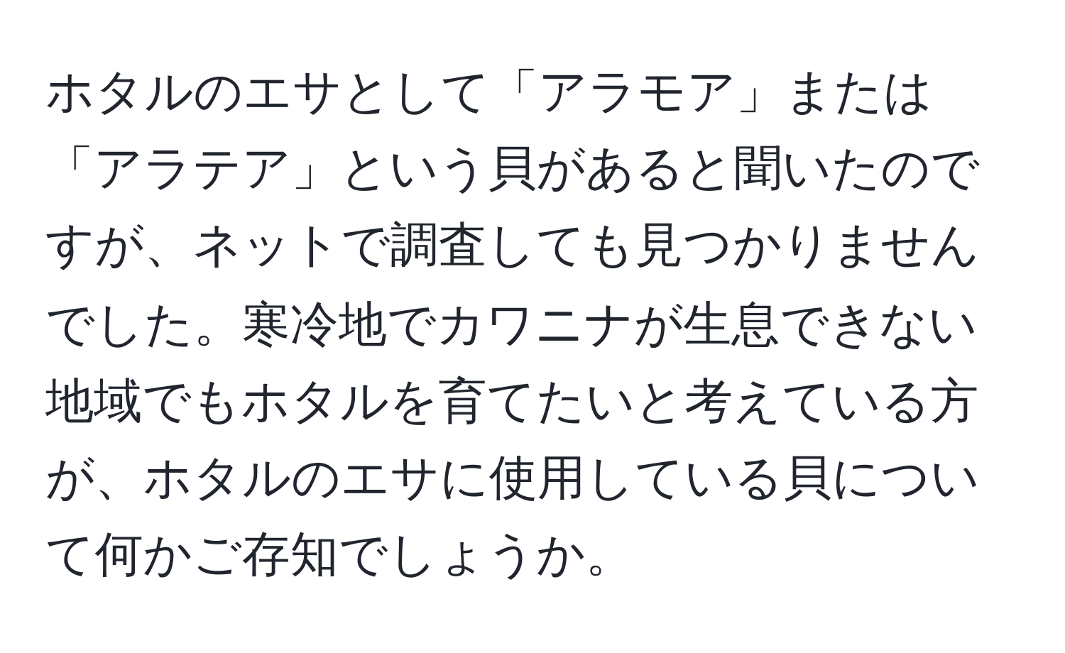 ホタルのエサとして「アラモア」または「アラテア」という貝があると聞いたのですが、ネットで調査しても見つかりませんでした。寒冷地でカワニナが生息できない地域でもホタルを育てたいと考えている方が、ホタルのエサに使用している貝について何かご存知でしょうか。