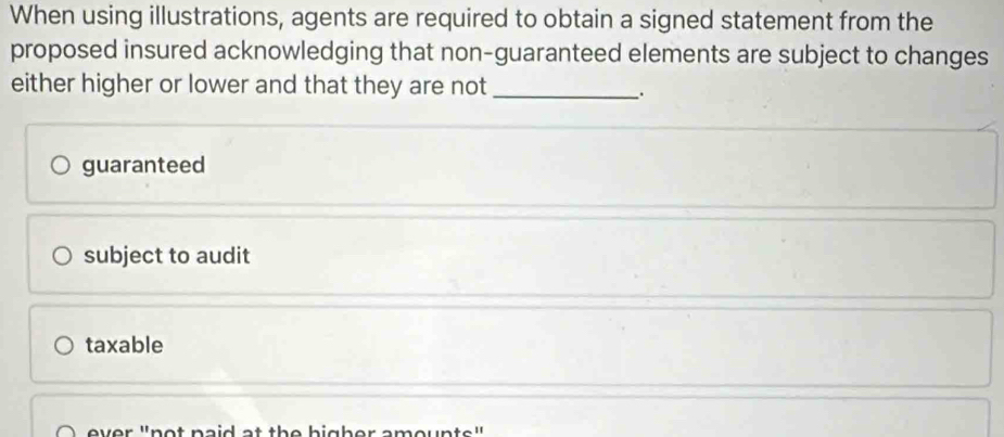 When using illustrations, agents are required to obtain a signed statement from the
proposed insured acknowledging that non-guaranteed elements are subject to changes
either higher or lower and that they are not_
.
guaranteed
subject to audit
taxable
ever "not paid at the higher amounts"