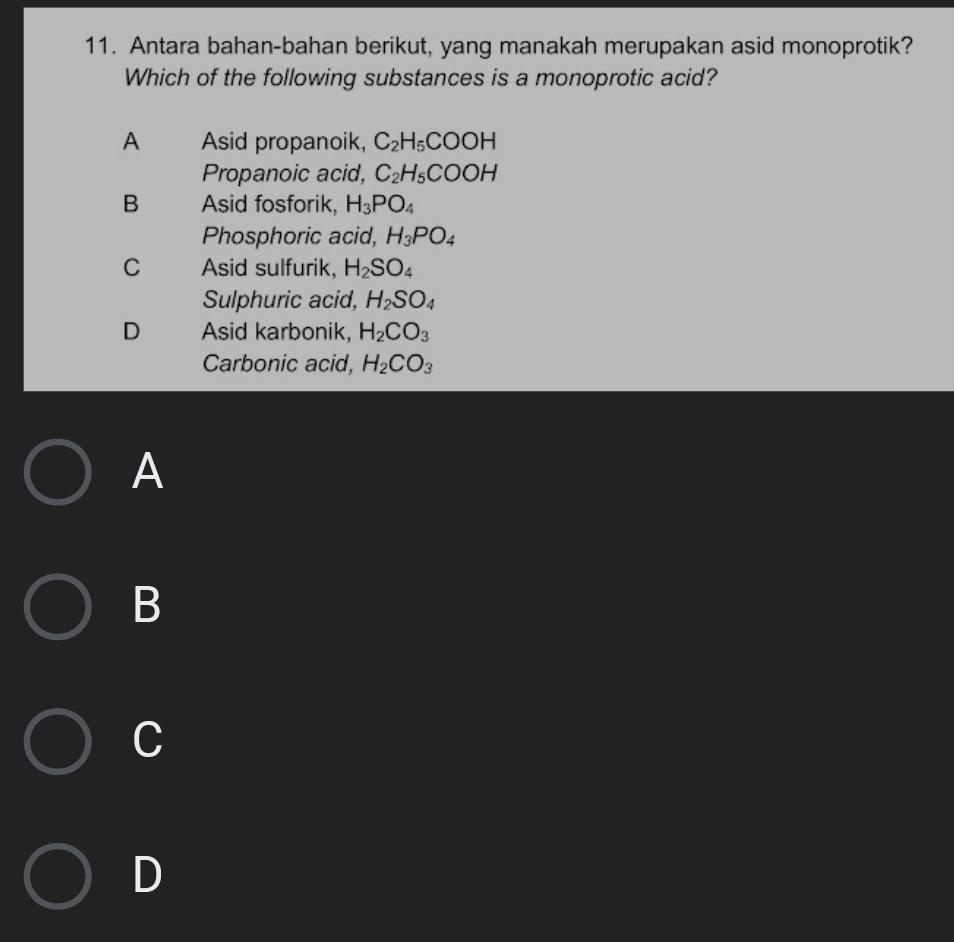 Antara bahan-bahan berikut, yang manakah merupakan asid monoprotik?
Which of the following substances is a monoprotic acid?
A Asid propanoik, C_2H_5COOH
Propanoic acid, C_2H_5COOH
B Asid fosforik, H_3PO_4
Phosphoric acid, H_3PO_4
C Asid sulfurik, H_2SO_4
Sulphuric acid, H_2SO_4
D Asid karbonik, H_2CO_3
Carbonic acid, H_2CO_3
A
B
C
D