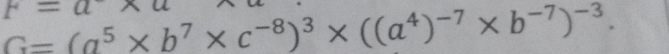 F=a
G=(a^5* b^7* c^(-8))^3* ((a^4)^-7* b^(-7))^-3.