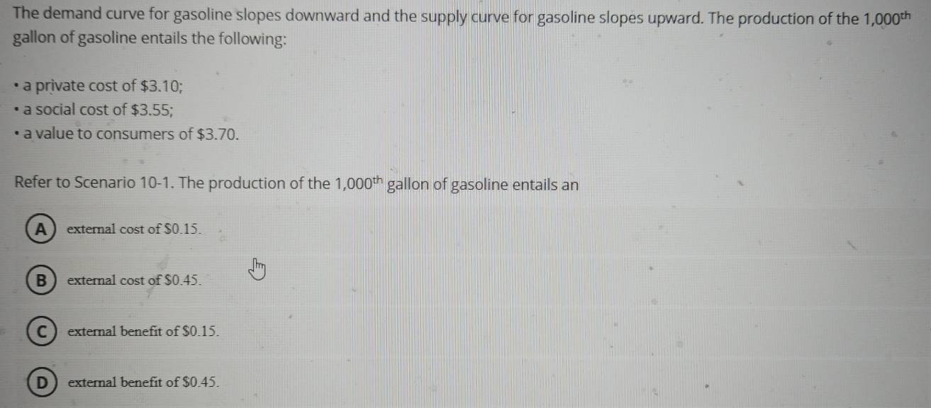 The demand curve for gasoline slopes downward and the supply curve for gasoline slopes upward. The production of the 1,000^(th)
gallon of gasoline entails the following:
a private cost of $3.10;
a social cost of $3.55;
a value to consumers of $3.70.
Refer to Scenario 10-1. The production of the 1,000^(th) gallon of gasoline entails an
Aexternal cost of $0.15.
B  external cost of $0.45.
C  external benefit of $0.15.
D external benefit of $0.45.