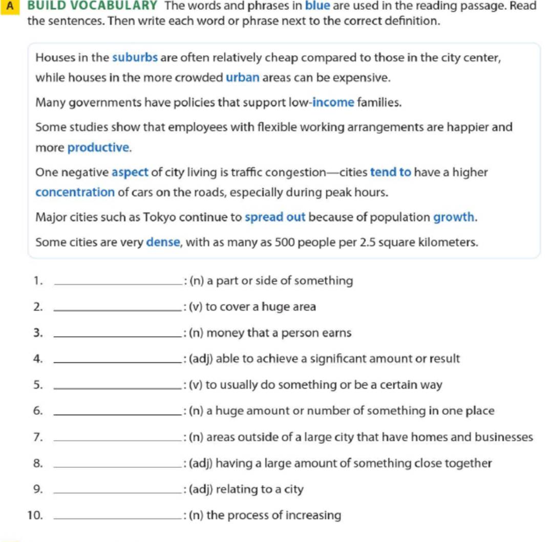 A BUILD VOCABULARY The words and phrases in blue are used in the reading passage. Read 
the sentences. Then write each word or phrase next to the correct definition. 
Houses in the suburbs are often relatively cheap compared to those in the city center, 
while houses in the more crowded urban areas can be expensive. 
Many governments have policies that support low-income families. 
Some studies show that employees with flexible working arrangements are happier and 
more productive. 
One negative aspect of city living is traffic congestion—cities tend to have a higher 
concentration of cars on the roads, especially during peak hours. 
Major cities such as Tokyo continue to spread out because of population growth. 
Some cities are very dense, with as many as 500 people per 2.5 square kilometers. 
1. _: (n) a part or side of something 
2. _: (v) to cover a huge area 
3. _: (n) money that a person earns 
4. _: (adj) able to achieve a significant amount or result 
5. _: (v) to usually do something or be a certain way 
6. _: (n) a huge amount or number of something in one place 
7. _: (n) areas outside of a large city that have homes and businesses 
8. _: (adj) having a large amount of something close together 
9. _: (adj) relating to a city 
10. _: (n) the process of increasing